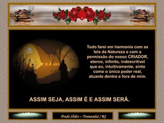 Tudo farei em harmonia com as
                              leis da Natureza e com a
                          permissão do nosso CRIADOR,
                            eterno, infinito, indescritível
                           que eu, intuitivamente, sinto
                             como o único poder real,
                           atuante dentro e fora de mim.




ASSIM SEJA, ASSIM É E ASSIM SERÁ.

          Prado Slides – Tramandaí / RS
 