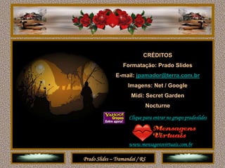 CRÉDITOS
                  Formatação: Prado Slides
               E-mail: jpamador@terra.com.br
                    Imagens: Net / Google
                      Midi: Secret Garden
                                Nocturne

                     Clique para entrar no grupo pradoslides



                     www.mensagensvirtuais.com.br

Prado Slides – Tramandaí / RS
 