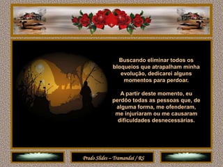 Buscando eliminar todos os
              bloqueios que atrapalham minha
                 evolução, dedicarei alguns
                  momentos para perdoar.

                 A partir deste momento, eu
              perdôo todas as pessoas que, de
               alguma forma, me ofenderam,
               me injuriaram ou me causaram
                dificuldades desnecessárias.




Prado Slides – Tramandaí / RS
 