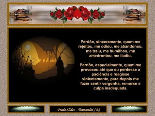 Perdôo, sinceramente, quem me
              rejeitou, me odiou, me abandonou,
                   me traiu, me humilhou, me
                     amedrontou, me iludiu.

               Perdôo, especialmente, quem me
               provocou até que eu perdesse a
                      paciência e reagisse
                violentamente, para depois me
               fazer sentir vergonha, remorso e
                       culpa inadequada.




Prado Slides – Tramandaí / RS
 