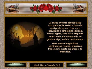 Já estou livre da necessidade
                compulsiva de sofrer e livre da
                  obrigação de conviver com
               indivíduos e ambientes tóxicos.
              Iniciei, agora, uma nova etapa de
                minha vida, em companhia de
              gente amiga, sadia e competente.
                    Queremos compartilhar
                sentimentos nobres, enquanto
                trabalhamos pelo progresso de
                         todos nós.




Prado Slides – Tramandaí / RS
 