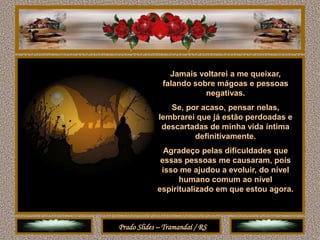 Jamais voltarei a me queixar,
              falando sobre mágoas e pessoas
                         negativas.
                Se, por acaso, pensar nelas,
             lembrarei que já estão perdoadas e
              descartadas de minha vida íntima
                      definitivamente.
              Agradeço pelas dificuldades que
             essas pessoas me causaram, pois
             isso me ajudou a evoluir, do nível
                  humano comum ao nível
            espiritualizado em que estou agora.



Prado Slides – Tramandaí / RS
 
