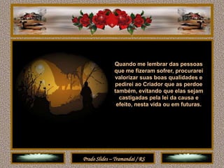 Quando me lembrar das pessoas
              que me fizeram sofrer, procurarei
              valorizar suas boas qualidades e
              pedirei ao Criador que as perdoe
              também, evitando que elas sejam
                castigadas pela lei da causa e
               efeito, nesta vida ou em futuras.




Prado Slides – Tramandaí / RS
 
