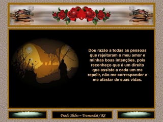 Dou razão a todas as pessoas
                  que rejeitaram o meu amor e
                  minhas boas intenções, pois
                   reconheço que é um direito
                    que assiste a cada um me
                 repelir, não me corresponder e
                    me afastar de suas vidas.




Prado Slides – Tramandaí / RS
 