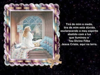 Tira de mim o medo, tira de mim esta dúvida, esclarecendo o meu espírito abatido com a luz que iluminou o  Teu Divino Filho Jesus Cristo, aqui na terra. 