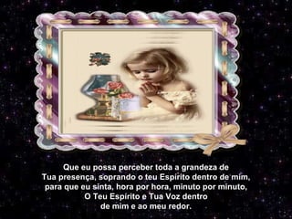 Que eu possa perceber toda a grandeza de Tua presença, soprando o teu Espírito dentro de mim, para que eu sinta, hora por hora, minuto por minuto, O Teu Espírito e Tua Voz dentro de mim e ao meu redor. 