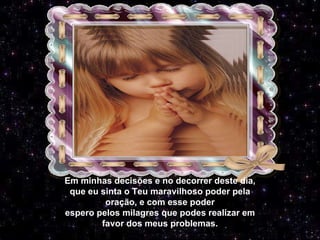 Em minhas decisões e no decorrer deste dia, que eu sinta o Teu maravilhoso poder pela oração, e com esse poder espero pelos milagres que podes realizar em favor dos meus problemas. 