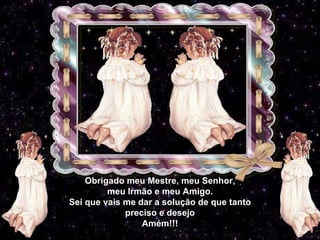 Obrigado meu Mestre, meu Senhor, meu Irmão e meu Amigo. Sei que vais me dar a solução de que tanto preciso e desejo Amém!!! 