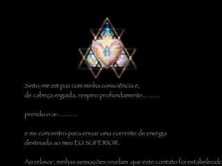 Sinto-me em paz com minha consciência e,  de cabeça erguida, respiro profundamente..........  prendo o ar............  e me concentro para enviar uma corrente de energia  destinada ao meu EU SUPERIOR.   Ao relaxar, minhas sensações revelam  que este contato foi estabelecido. 