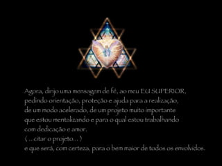 Agora, dirijo uma mensagem de fé, ao meu EU SUPERIOR,  pedindo orientação, proteção e ajuda para a realização,  de um modo acelerado, de um projeto muito importante  que estou mentalizando e para o qual estou trabalhando  com dedicação e amor.  ( ...citar o projeto... )  e que será, com certeza, para o bem maior de todos os envolvidos. 