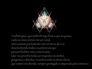 Também peço que minha fé seja firme e que eu possa,  cada vez mais, tornar-me um canal,  uma conexão permanente com os Seres de Luz,  desenvolvendo todos os potenciais que  possam facilitar esta comunicação.  Que  eu perceba todas as respostas às minhas  perguntas e dúvidas, reconhecendo os sinais claros  que estiver recebendo, sempre protegida e amparada pelo Universo.  