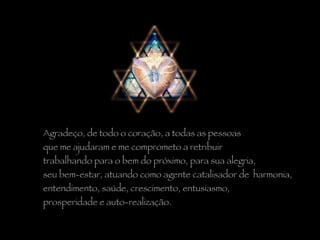 Agradeço, de todo o coração, a todas as pessoas  que me ajudaram e me comprometo a retribuir  trabalhando para o bem do próximo, para sua alegria,  seu bem-estar, atuando como agente catalisador de  harmonia,  entendimento, saúde, crescimento, entusiasmo,  prosperidade e auto-realização. 
