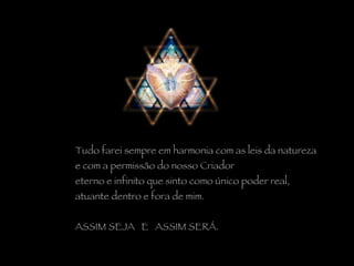 Tudo farei sempre em harmonia com as leis da natureza  e com a permissão do nosso Criador  eterno e infinito que sinto como único poder real,  atuante dentro e fora de mim.   ASSIM SEJA  E  ASSIM SERÁ. 