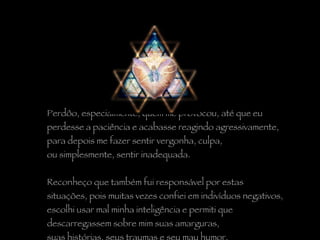 Perdôo, especialmente, quem me provocou, até que eu  perdesse a paciência e acabasse reagindo agressivamente,  para depois me fazer sentir vergonha, culpa,  ou simplesmente, sentir inadequada.   Reconheço que também fui responsável por estas  situações, pois muitas vezes confiei em indivíduos negativos,  escolhi usar mal minha inteligência e permiti que  descarregassem sobre mim suas amarguras,  suas histórias, seus traumas e seu mau humor. 