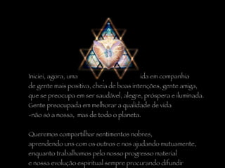 Iniciei, agora, uma nova etapa na minha vida em companhia  de gente mais positiva, cheia de boas intenções, gente amiga,  que se preocupa em ser saudável, alegre, próspera e iluminada.  Gente preocupada em melhorar a qualidade de vida  não só a nossa,  mas de todo o planeta. Queremos compartilhar sentimentos nobres,  aprendendo uns com os outros e nos ajudando mutuamente,  enquanto trabalhamos pelo nosso progresso material  e nossa evolução espiritual sempre procurando difundir  nossas idéias de unidade, de  paz e de amor. 