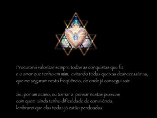 Procurarei valorizar sempre todas as conquistas que fiz  e o amor que tenho em mim,  evitando todas queixas desnecessárias,  que me seguram nesta freqüência, de onde já consegui sair.   Se, por um acaso, eu tornar a  pensar nestas pessoas  com quem  ainda tenho dificuldade de convivência,  lembrarei que elas todas já estão perdoadas.  