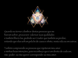 Quando eu tornar a lembrar destas pessoas que me  fizeram sofrer, procurarei  valorizar suas qualidades  e também liberá-las, pedindo ao Criador que também as perdoe,  evitando que elas sofram pela lei de causa e efeito, nesta vida ou em outras.    Também compreendo as pessoas que rejeitaram meu amor  e minhas boas intenções, pois reconheço que é um direito de cada um,  não  poder  ou não querer corresponder ao meu amor. 