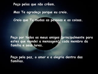 Peço por todos os meus amigos (principalmente para estes que mandei a mensagem), cada membro da família e seus lares. Peço pela paz, o amor e a alegria dentro das famílias. Peço pelos que não crêem. Mas Te agradeço porque eu creio. Creio que Tu mudas as pessoas e as coisas. 