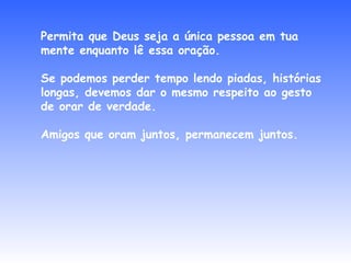 Permita que Deus seja a única pessoa em tua mente enquanto lê essa oração. Se podemos perder tempo lendo piadas, histórias longas, devemos dar o mesmo respeito ao gesto de orar de verdade. Amigos que oram juntos, permanecem juntos. 