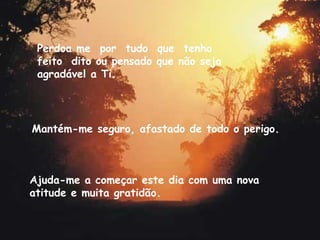 Mantém-me seguro, afastado de todo o perigo. Ajuda-me a começar este dia com uma nova atitude e muita gratidão. Perdoa me  por  tudo  que  tenho  feito  dito ou pensado que não seja agradável a Ti. 