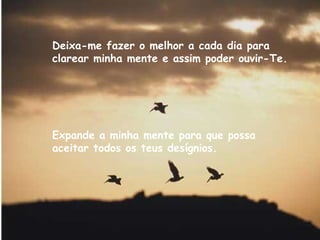 Deixa-me fazer o melhor a cada dia para clarear minha mente e assim poder ouvir-Te. Expande a minha mente para que possa aceitar todos os teus desígnios.   