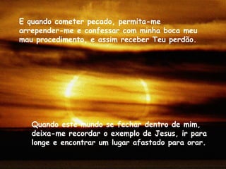 Quando este mundo se fechar dentro de mim, deixa-me recordar o exemplo de Jesus, ir para longe e encontrar um lugar afastado para orar.  E quando cometer pecado, permita-me arrepender-me e confessar com minha boca meu mau procedimento, e assim receber Teu perdão. 