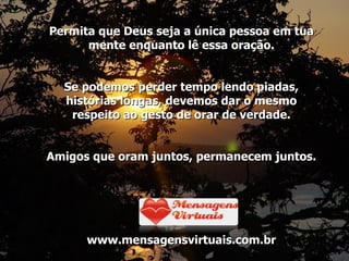 Permita que Deus seja a única pessoa em tua mente enquanto lê essa oração. Se podemos perder tempo lendo piadas, histórias longas, devemos dar o mesmo respeito ao gesto de orar de verdade. Amigos que oram juntos, permanecem juntos. www.mensagensvirtuais.com.br 