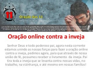 Oração online contra a inveja
Senhor Deus e todo poderoso pai, agora nesta corrente
estamos unindo as nossas forças para fazer a oração online
contra a inveja, pedimos agora, para que através de nossa
união de fé, possamos receber o livramento da inveja. Pai
tira toda a inveja que se levanta contra nossas vidas, no
trabalho, na vizinhança, e até mesmo em nossas famílias!
 