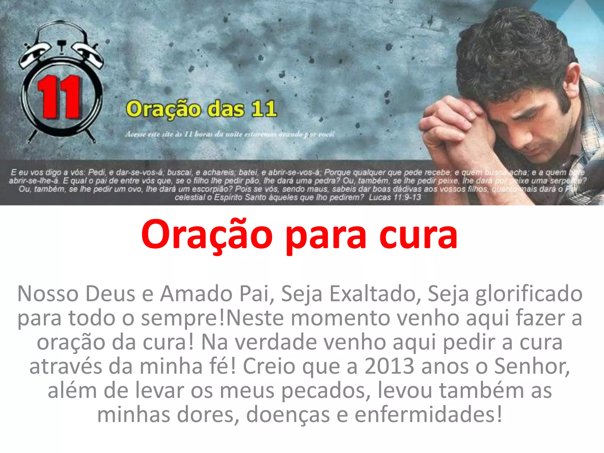Oração para cura
Nosso Deus e Amado Pai, Seja Exaltado, Seja glorificado
para todo o sempre!Neste momento venho aqui fazer a
oração da cura! Na verdade venho aqui pedir a cura
através da minha fé! Creio que a 2013 anos o Senhor,
além de levar os meus pecados, levou também as
minhas dores, doenças e enfermidades!
