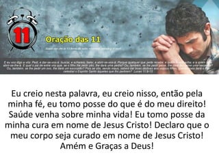 Eu creio nesta palavra, eu creio nisso, então pela
minha fé, eu tomo posse do que é do meu direito!
Saúde venha sobre minha vida! Eu tomo posse da
minha cura em nome de Jesus Cristo! Declaro que o
meu corpo seja curado em nome de Jesus Cristo!
Amém e Graças a Deus!