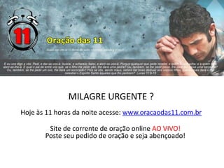 MILAGRE URGENTE ?
Hoje às 11 horas da noite acesse: www.oracaodas11.com.br
Site de corrente de oração online AO VIVO!
Poste seu pedido de oração e seja abençoado!