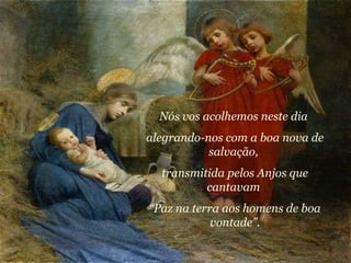 Nós vos acolhemos neste dia  alegrando-nos com a boa nova de salvação,  transmitida pelos Anjos que cantavam  “ Paz na terra aos homens de boa vontade”. 