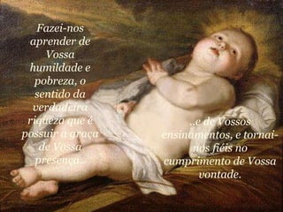 Fazei-nos aprender de Vossa humildade e pobreza, o sentido da verdadeira riqueza que é possuir a graça de Vossa presença.. ..e de Vossos ensinamentos, e tornai-nos fiéis no cumprimento de Vossa vontade. 