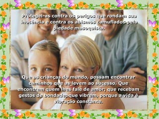 Protegei-as contra os perigos que rondam sua
 inocência e contra os abismos camuflados pela
               piedade masoquista.




 Que as crianças do mundo, possam encontrar
    caminhos que as levem ao sucesso. Que
encontrem quem lhes fale de amor; que recebam
gestos de bondade; que vibrem, porque a vida é
              vibração constante.
 