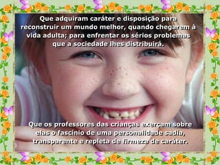 Que adquiram caráter e disposição para
reconstruir um mundo melhor, quando chegarem à
  vida adulta; para enfrentar os sérios problemas
         que a sociedade lhes distribuirá.




  Que os professores das crianças exerçam sobre
    elas o fascínio de uma personalidade sadia,
   transparente e repleta de firmeza de caráter.
 