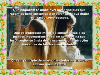 Que adquiram fé inabalável nos princípios que
regem os bons costumes e esperança na sua maior
           realização como pessoas.




   Que os poderosos meios de comunicação e os
  jurados incompetentes, sejam contidos na sua
inconseqüente ânsia de as usarem, como atrações
        inocentes de falidas mentalidades.




 Que no princípio de suas vidas, todas as crianças
              saibam quem é Deus!
 