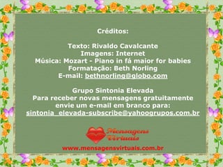 Créditos:

           Texto: Rivaldo Cavalcante
              Imagens: Internet
  Música: Mozart - Piano in fá maior for babies
           Formatação: Beth Norling
        E-mail: bethnorling@globo.com

             Grupo Sintonia Elevada
  Para receber novas mensagens gratuitamente
        envie um e-mail em branco para:
sintonia_elevada-subscribe@yahoogrupos.com.br




         www.mensagensvirtuais.com.br
 