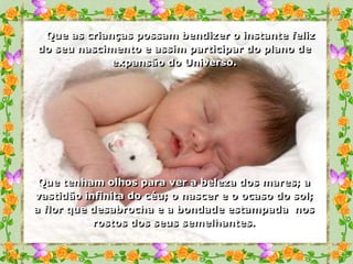 Que as crianças possam bendizer o instante feliz
do seu nascimento e assim participar do plano de
             expansão do Universo.




 Que tenham olhos para ver a beleza dos mares; a
vastidão infinita do céu; o nascer e o ocaso do sol;
a flor que desabrocha e a bondade estampada nos
           rostos dos seus semelhantes.
 