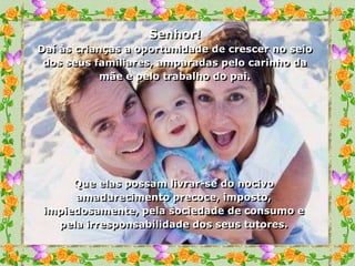 Senhor!
Daí às crianças a oportunidade de crescer no seio
 dos seus familiares, amparadas pelo carinho da
            mãe e pelo trabalho do pai.




      Que elas possam livrar-se do nocivo
      amadurecimento precoce, imposto,
 impiedosamente, pela sociedade de consumo e
   pela irresponsabilidade dos seus tutores.
 