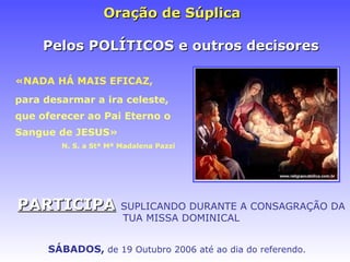 Oraç ão de Súplica   «NADA HÁ MAIS EFICAZ, para desarmar a ira celeste, que oferecer ao Pai Eterno o Sangue de JESUS» N. S. a Stª Mª Madalena Pazzi PARTICIPA   SUPLICANDO DURANTE A CONSAGRAÇÃO DA TUA MISSA DOMINICAL Pelos POLÍTICOS e outros decisores SÁBADOS ,   de 19 Outubro 2006 at é ao dia do referendo. 