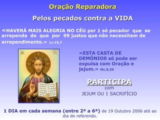 Oraç ão Reparadora   Pelos pecados contra a VIDA « HAVERÁ MAIS ALEGRIA NO CÉU   por 1 só pecador  que  se  arrependa  do   que  por  99 justos que não necessitam de arrependimento.»   Lc.15,7 «ESTA CASTA DE DEMÓNIOS só pode ser expulsa com Oração e jejum.»  Mc.9,29 PARTICIPA com JEJUM OU 1 SACRIFÍCIO 1 DIA em cada semana (entre 2ª a 6ª)   de 19 Outubro 2006 at é ao dia do referendo. 