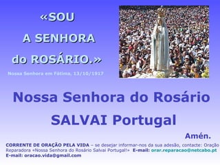 «SOU A SENHORA do ROSÁRIO.» Nossa Senhora do Rosário   SALVAI Portugal Amén. CORRENTE DE ORAÇÃO PELA VIDA  – se desejar informar-nos da sua adesão, contacte: Oração Reparadora «Nossa Senhora do Rosário Salvai Portugal!»  E-mail:  [email_address]   E-mail: oracao.vida@gmail.com Nossa Senhora em Fátima, 13/10/1917 