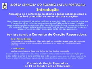 Aproxima-se o referendo ao aborto e todos sabemos como a Oração é primordial na conversão dos corações. Mas, devemos nós pedir só pelos políticos e suas leis? Não nos manda Jesus, no Evangelho, olhar primeiro para nós próprios? Não anda o nosso coração preocupado com tantos outros males que afligem também a nossa sociedade e a nós mesmos? Quiçá, sejam também esses “outros males” responsáveis pelos ataques “contra a vida” que agora tanto nos apoquentam... Por isso surgiu a  Corrente de Oração Reparadora :   De 2ª feira a Sábado:   rezaremos   em reparação, por nós e pelos outros, segundo o grupo a que pertencemos   (famílias, crianças, jovens, consagrados, sacerdotes, e um grupo que rezará também pelos políticos).  e ao  Domingo:   suplicaremos,   todos, a Deus pela defesa da vida desde a concepção   Rezando assim, cada qual no seu meio, estaremos todos unidos numa mesma  oração   por nós, pelos outros e pela defesa da vida  cheios de esperança na infinita misericórdia Divina e totalmente confiados à protecção de Nossa Senhora que sempre tem salvo Portugal! Corrente de Oração Reparadora - de 19 de Outubro até ao Referendo -   «NOSSA SENHORA DO ROSÁRIO SALVAI PORTUGAL» Introdução 