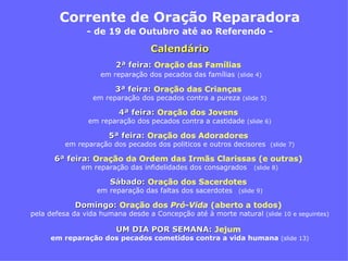 Corrente de Oração Reparadora - de 19 de Outubro até ao Referendo -   2ª feira:   Oraç ão das Famílias   em reparação dos pecados das famílias   (slide 4) 3ª feira:   Oração das Crianças  em reparação dos pecados contra a pureza  (slide 5) 4ª feira:   Oração dos Jovens   em reparação dos pecados contra a castidade  (slide 6) 5ª feira:   Oração dos Adoradores  em reparação dos pecados dos politicos e outros decisores  (slide 7) 6ª feira:   Oração da Ordem das Irmãs Clarissas (e outras)   em reparação das infidelidades dos consagrados  (slide 8) Sábado:   Oração dos Sacerdotes   em reparação das faltas dos sacerdotes   (slide 9) Domingo:   Oração dos  Pró-Vida   (aberto a todos)   pela defesa da vida humana desde a Concepção até à morte natural  (slide 10 e seguintes) UM DIA POR SEMANA:   Jejum  em reparação dos pecados cometidos contra a vida humana  (slide 13) Calendário 