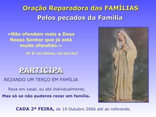 Oraç ão Reparadora das FAMÍLIAS «N ão ofendam mais a Deus Nosso Senhor que já está muito ofendido.» Nª Sª em F átima, 13/10/1917 CADA 2ª FEIRA,  de 19 Outubro 2006 at é ao referendo. Pelos pecados da Fam ília PARTICIPA REZANDO UM TERÇO EM FAMÍLIA Reza em casal, ou até individualmente, Mas só se n ão puderes rezar em família.   