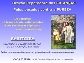 Oraç ão Reparadora das CRIANÇAS «Os Coraç ões  de Jesus e Maria  estão atentos à voz das vossas súplicas.» Fátima,  1ª Apariç ão do Anjo CADA 3ª FEIRA,  de 19 Outubro 2006 at é ao dia do referendo. Pelos pecados contra a PUREZA Podes rezar com os teus pais, no grupo de oraç ão, catequese ou colégio PARTICIPA REZANDO 1 DEZENA DO TERÇO  OU 3X A ORAÇÃO DO ANJO 