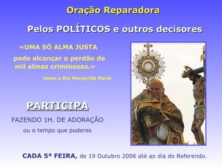 Oraç ão Reparadora  «UMA SÓ ALMA JUSTA   pode alcançar o perdão de mil almas criminosas.» Jesus a Sta Margarida Maria CADA 5ª FEIRA,   de 19 Outubro 2006 at é ao dia do Referendo. PARTICIPA FAZENDO 1H. DE ADORAÇÃO ou o tempo que puderes Pelos POLÍTICOS e outros decisores 