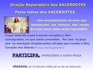 Oraç ão Reparadora dos SACERDOTES O que mais Me custa é serem corações a Mim consagrados, os que assim procedem .  Por isso  te peço  que  se ofereçam oraç ões pelos ultrajes  que   recebe o Meu  Coração nos altares.»  Jesus a Sta Margarida Maria SÁBADOS ,   de 19 Outubro 2006 at é ao dia do referendo. Pelas faltas dos SACERDOTES «Em reconhecimento do amor que testemunhei  aos  homens,  n ã o  recebo da maior parte deles sen ão ingratidões. PARTICIPA,   OFERECENDO A SANTA MISSA 