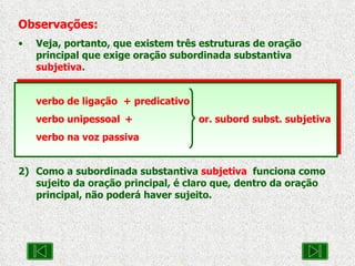 Observações: Veja, portanto, que existem três estruturas de oração principal que exige oração subordinada substantiva  subjetiva . verbo de ligação  + predicativo verbo unipessoal +   or. subord subst. subjetiva verbo na voz passiva 2) Como a subordinada substantiva  subjetiva   funciona como sujeito da oração principal, é claro que, dentro da oração principal, não poderá haver sujeito. 