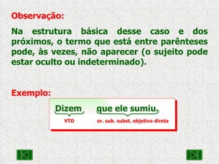 Observação: Na estrutura básica desse caso e dos próximos, o termo que está entre parênteses pode, às vezes, não aparecer (o sujeito pode estar oculto ou indeterminado). Exemplo: Dizem  que ele sumiu. VTD  or. sub. subst. objetiva direta 